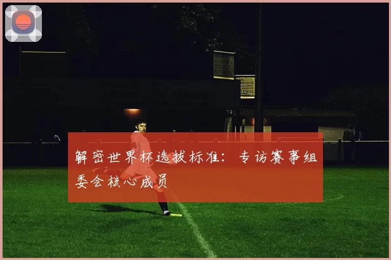 解密世界杯选拔标准:专访赛事组委会核心成员