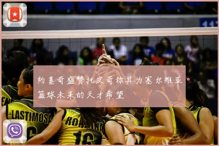 约基奇盛赞托皮奇称其为塞尔维亚篮球未来的天才希望