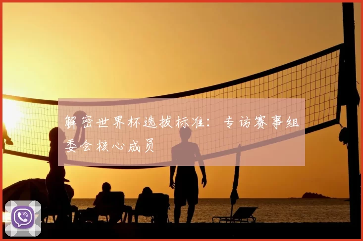 解密世界杯选拔标准:专访赛事组委会核心成员