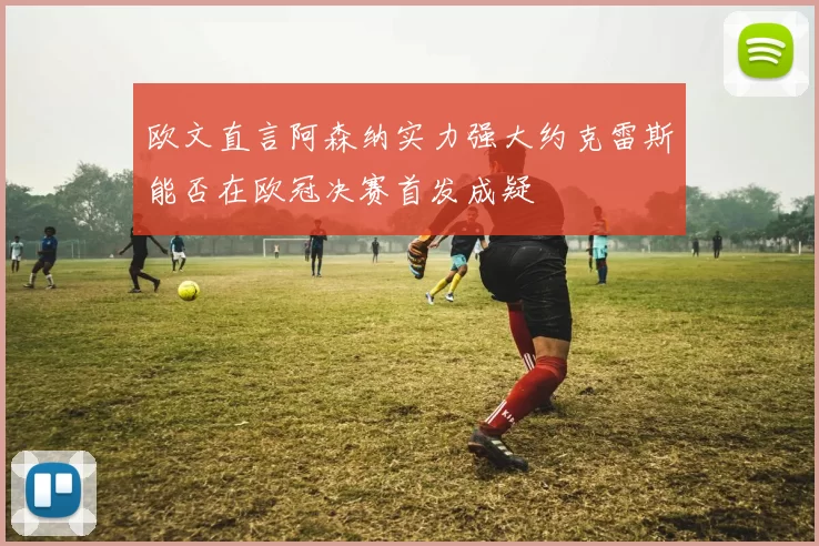 欧文直言阿森纳实力强大约克雷斯能否在欧冠决赛首发成疑