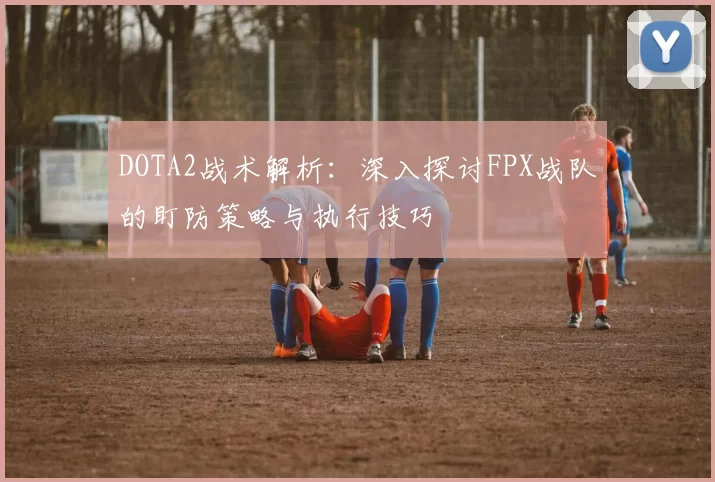 DOTA2战术解析：深入探讨FPX战队的盯防策略与执行技巧