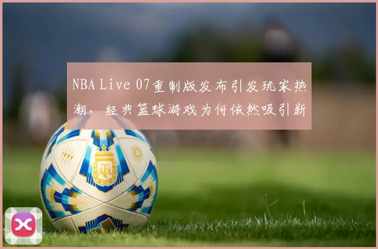 NBA Live 07重制版发布引发玩家热潮,经典篮球游戏为何依然吸引新生代