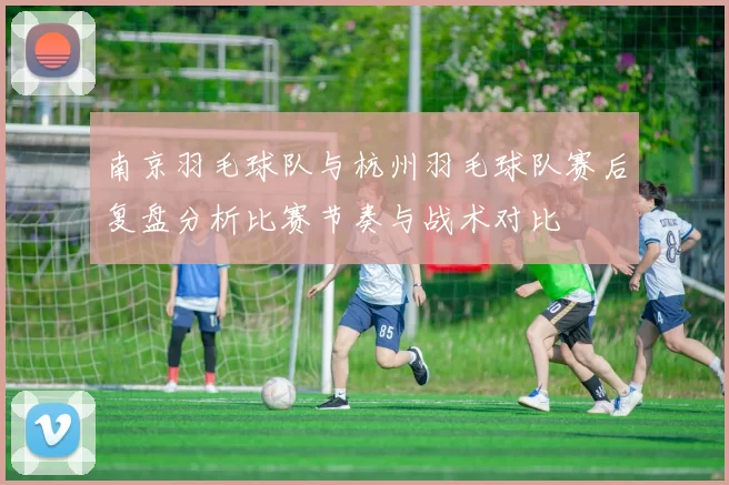 南京羽毛球队与杭州羽毛球队赛后复盘分析比赛节奏与战术对比