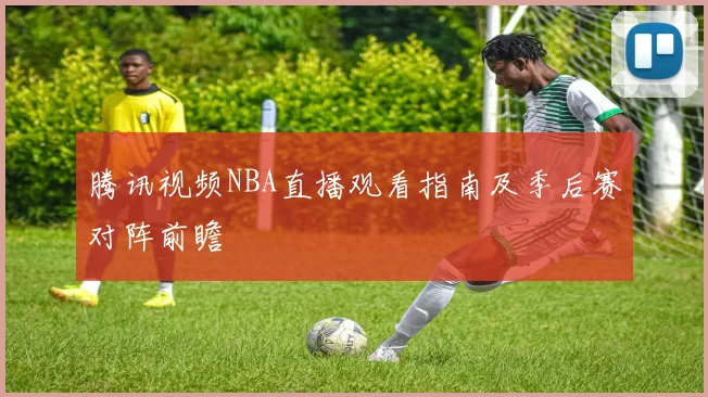 腾讯视频NBA直播观看指南及季后赛对阵前瞻