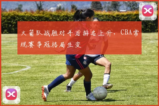 火箭队战胜对手后排名上升，CBA常规赛争冠格局生变