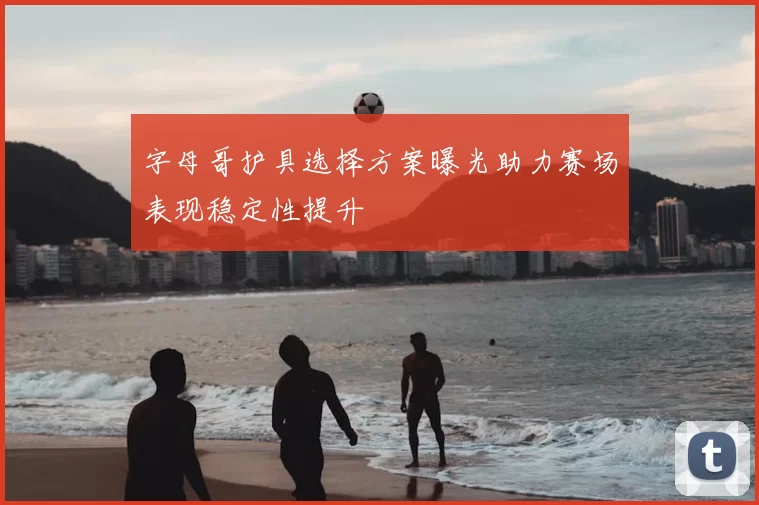 字母哥护具选择方案曝光助力赛场表现稳定性提升