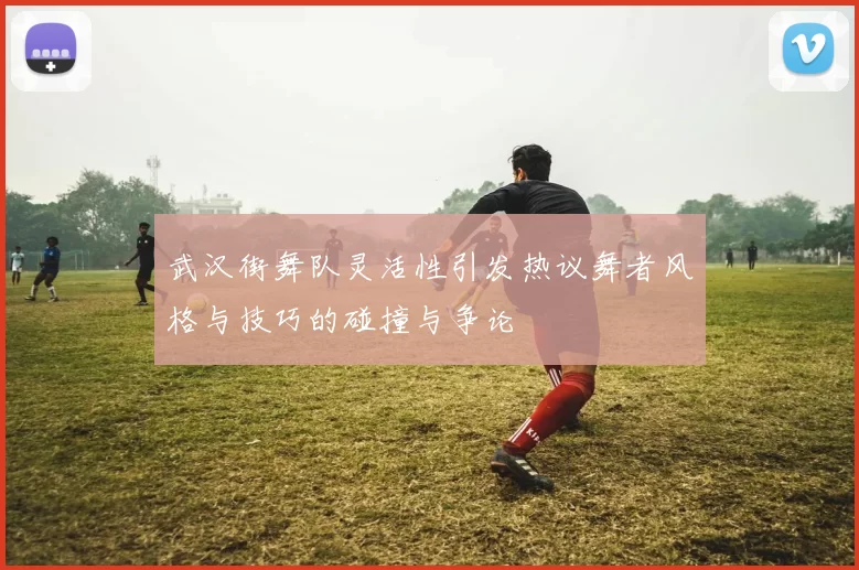 武汉街舞队灵活性引发热议舞者风格与技巧的碰撞与争论