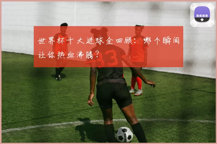 世界杯十大进球全回顾:哪个瞬间让你热血沸腾?
