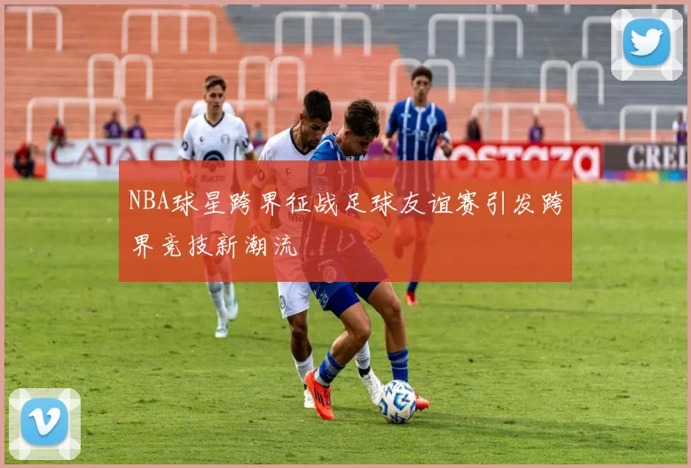 NBA球星跨界征战足球友谊赛引发跨界竞技新潮流