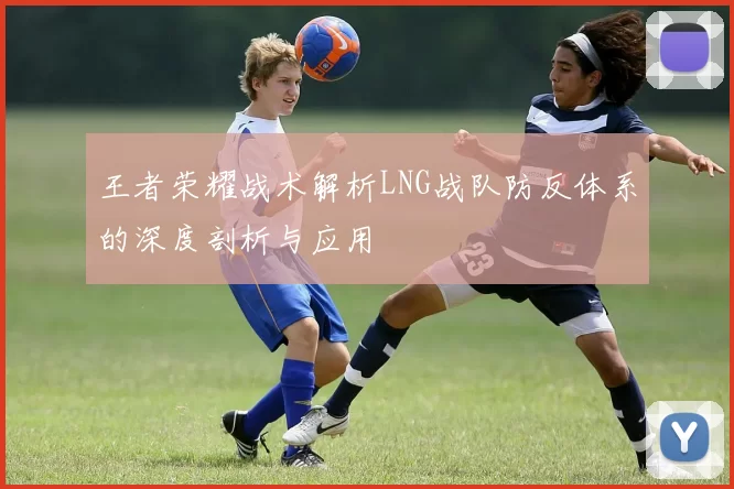 王者荣耀战术解析LNG战队防反体系的深度剖析与应用