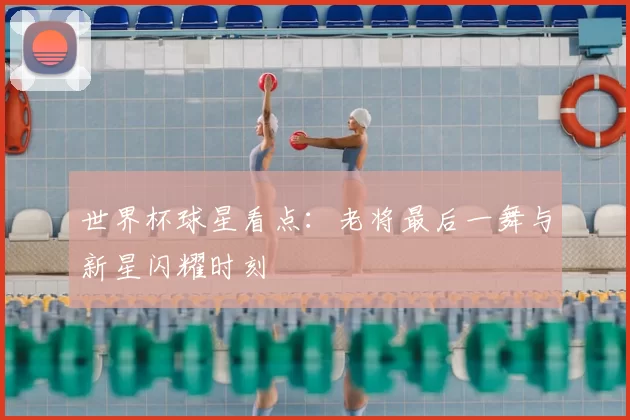 世界杯球星看点:老将最后一舞与新星闪耀时刻