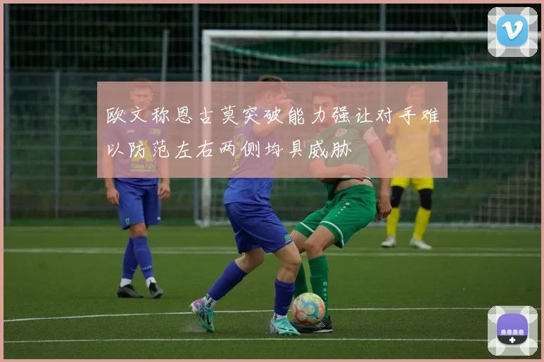 欧文称恩古莫突破能力强让对手难以防范左右两侧均具威胁