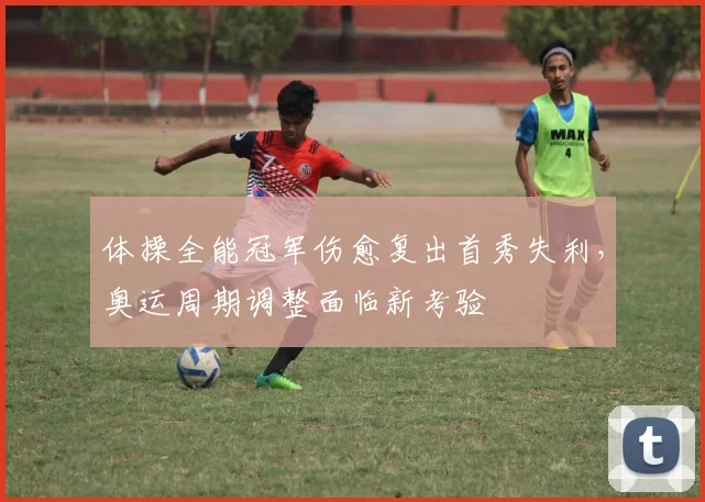 体操全能冠军伤愈复出首秀失利，奥运周期调整面临新考验