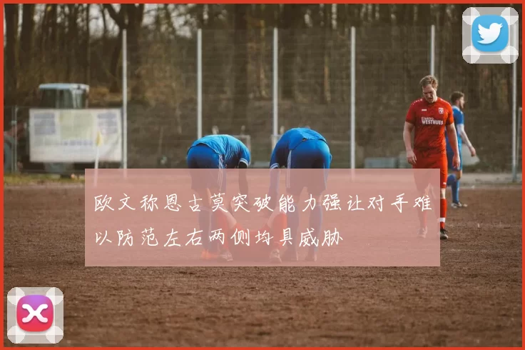欧文称恩古莫突破能力强让对手难以防范左右两侧均具威胁