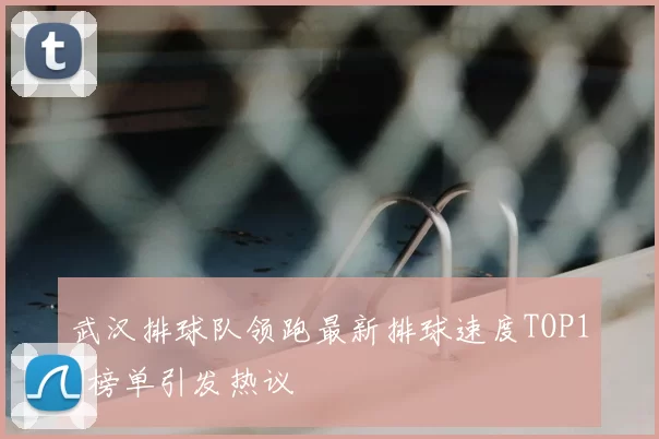 武汉排球队领跑最新排球速度TOP10榜单引发热议