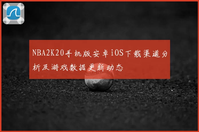 NBA2K20手机版安卓iOS下载渠道分析及游戏数据更新动态