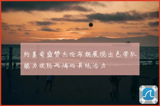 约基奇盛赞杰伦布朗展现出色带队能力攻防两端均具统治力