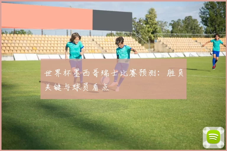 世界杯墨西哥瑞士比赛预测：胜负关键与球员看点