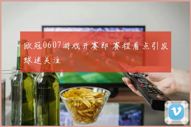 欧冠0607游戏开赛即 赛程看点引发球迷关注