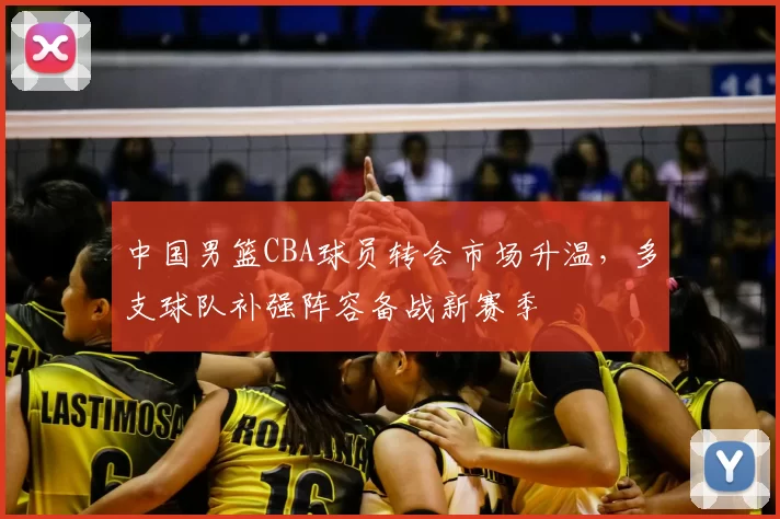 中国男篮CBA球员转会市场升温，多支球队补强阵容备战新赛季