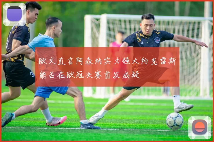 欧文直言阿森纳实力强大约克雷斯能否在欧冠决赛首发成疑
