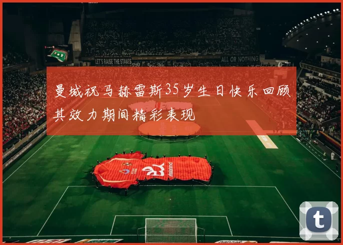 曼城祝马赫雷斯35岁生日快乐回顾其效力期间精彩表现
