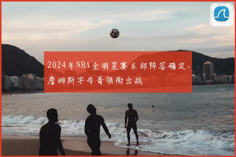 2024年NBA全明星赛东部阵容确定,詹姆斯字母哥领衔出战