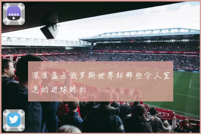 深度盘点俄罗斯世界杯那些令人窒息的进球时刻
