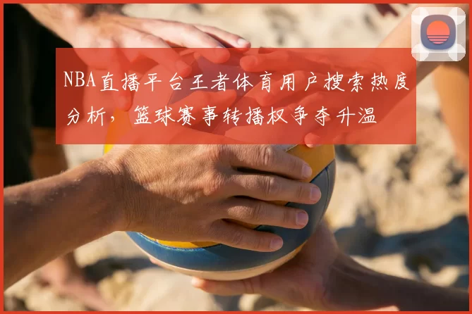 NBA直播平台王者体育用户搜索热度分析，篮球赛事转播权争夺升温