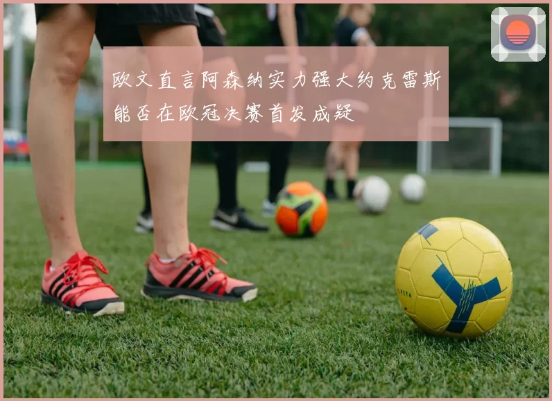 欧文直言阿森纳实力强大约克雷斯能否在欧冠决赛首发成疑