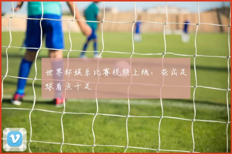 世界杯娱乐比赛视频上线，花式足球看点十足