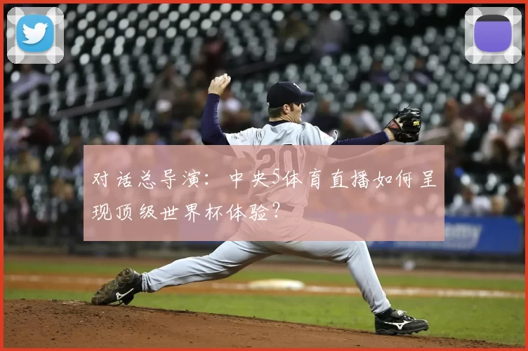 对话总导演:中央5体育直播如何呈现顶级世界杯体验?