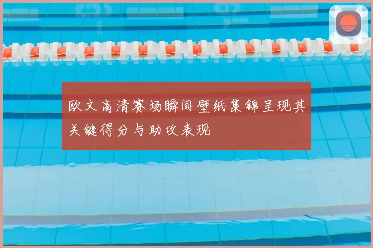 欧文高清赛场瞬间壁纸集锦呈现其关键得分与助攻表现