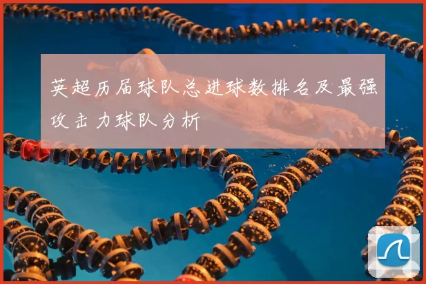 英超历届球队总进球数排名及最强攻击力球队分析
