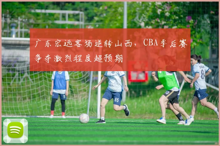 广东宏远客场逆转山西，CBA季后赛争夺激烈程度超预期
