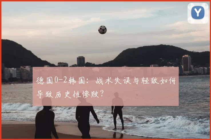 德国0-2韩国：战术失误与轻敌如何导致历史性惨败？