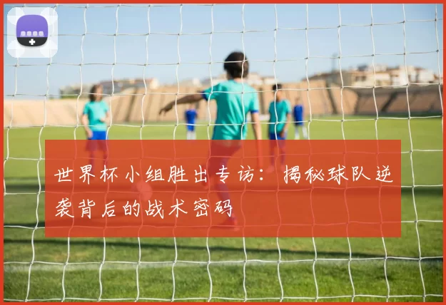 世界杯小组胜出专访:揭秘球队逆袭背后的战术密码