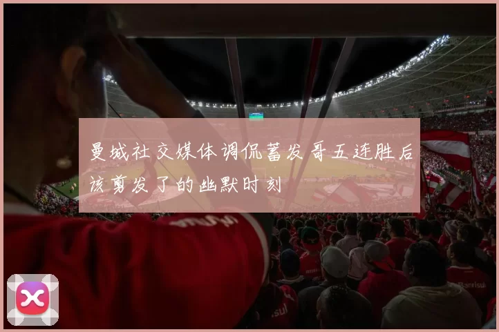 曼城社交媒体调侃蓄发哥五连胜后该剪发了的幽默时刻