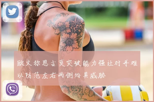 欧文称恩古莫突破能力强让对手难以防范左右两侧均具威胁