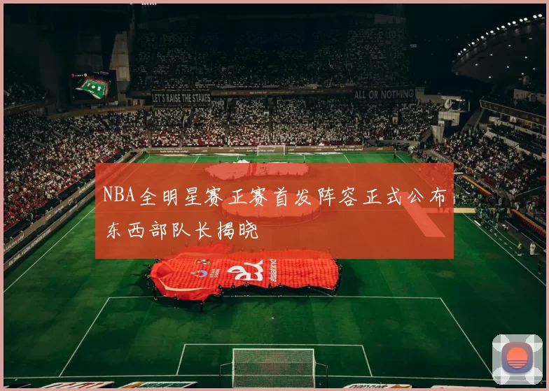 NBA全明星赛正赛首发阵容正式公布东西部队长揭晓