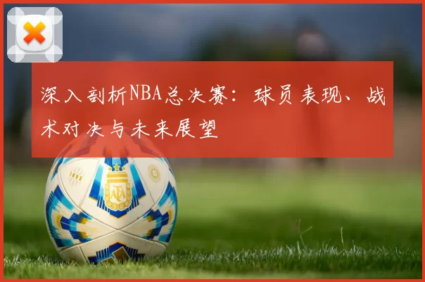 深入剖析NBA总决赛：球员表现、战术对决与未来展望