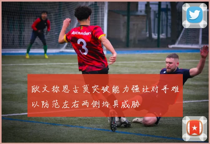 欧文称恩古莫突破能力强让对手难以防范左右两侧均具威胁