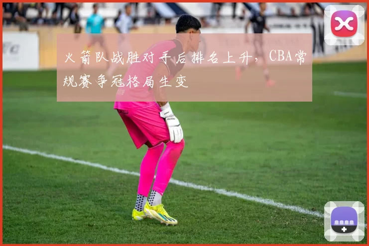 火箭队战胜对手后排名上升，CBA常规赛争冠格局生变