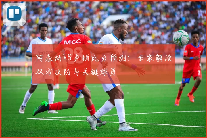 阿森纳VS卢顿比分预测:专家解读双方攻防与关键球员