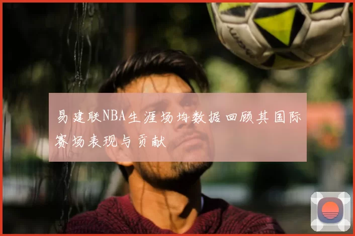 易建联NBA生涯场均数据回顾其国际赛场表现与贡献