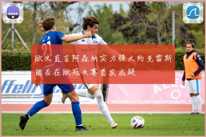欧文直言阿森纳实力强大约克雷斯能否在欧冠决赛首发成疑
