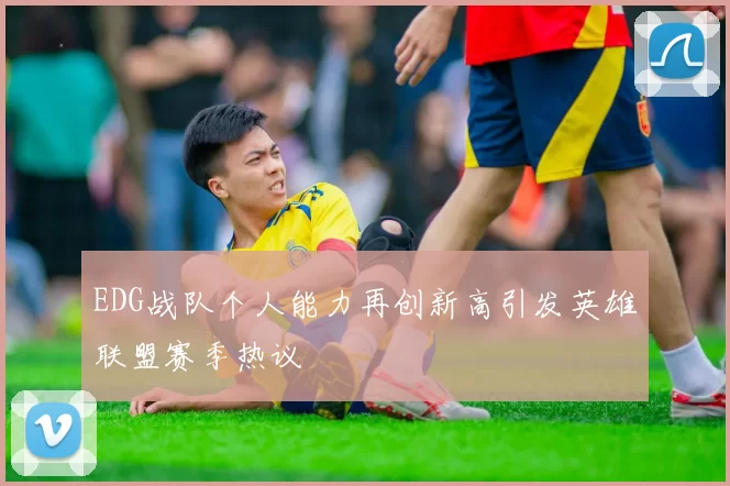 EDG战队个人能力再创新高引发英雄联盟赛季热议