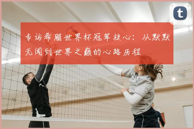 专访希腊世界杯冠军核心：从默默无闻到世界之巅的心路历程