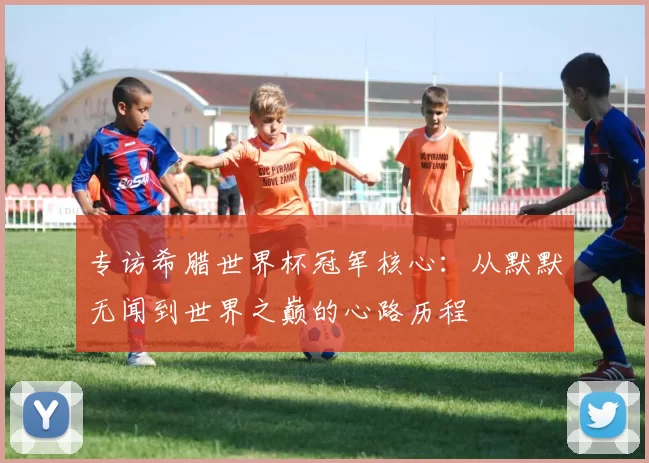 专访希腊世界杯冠军核心:从默默无闻到世界之巅的心路历程