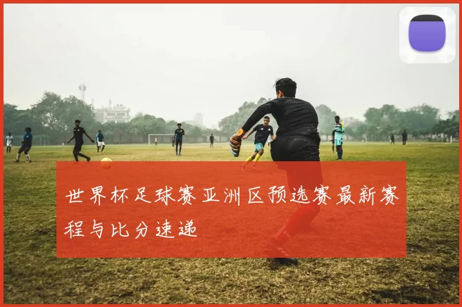 世界杯足球赛亚洲区预选赛最新赛程与比分速递